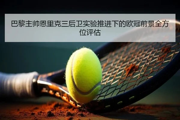巴黎主帅恩里克三后卫实验推进下的欧冠前景全方位评估