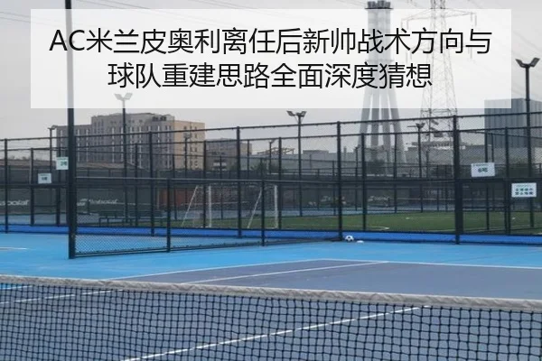 AC米兰皮奥利离任后新帅战术方向与球队重建思路全面深度猜想