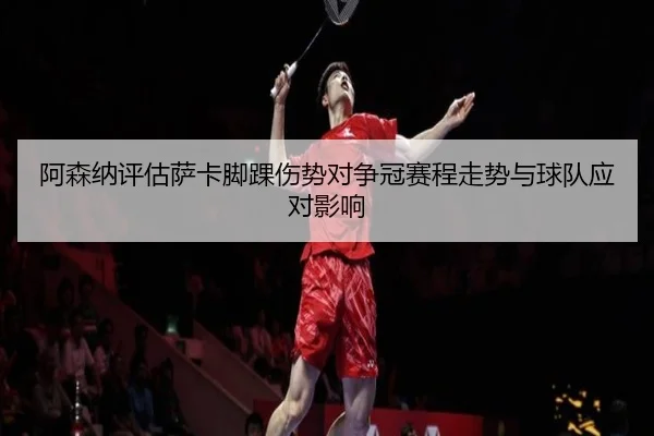 阿森纳评估萨卡脚踝伤势对争冠赛程走势与球队应对影响