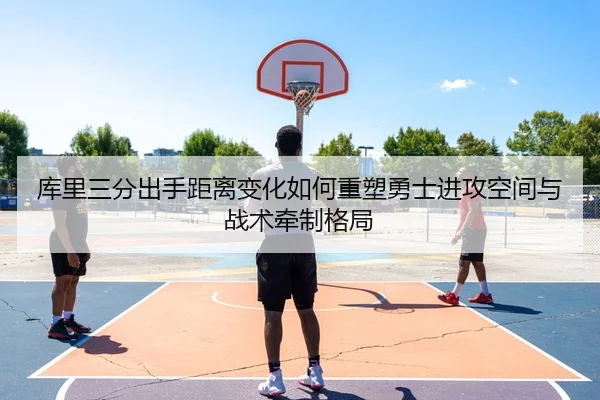 库里三分出手距离变化如何重塑勇士进攻空间与战术牵制格局