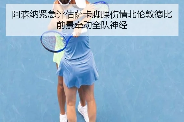 阿森纳紧急评估萨卡脚踝伤情北伦敦德比前景牵动全队神经